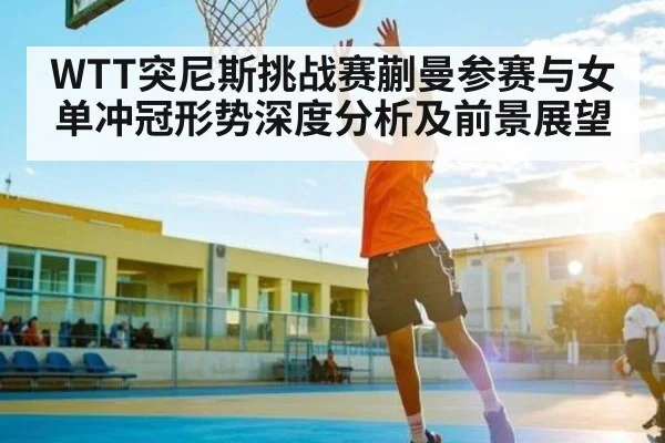 WTT突尼斯挑战赛蒯曼参赛与女单冲冠形势深度分析及前景展望 - kaiyun