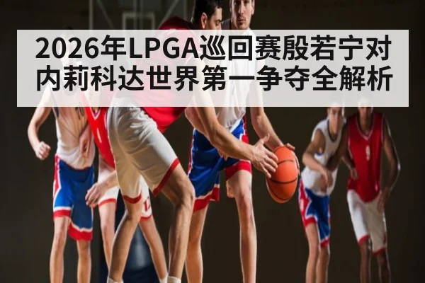 2026年LPGA巡回赛殷若宁对内莉科达世界第一争夺全解析